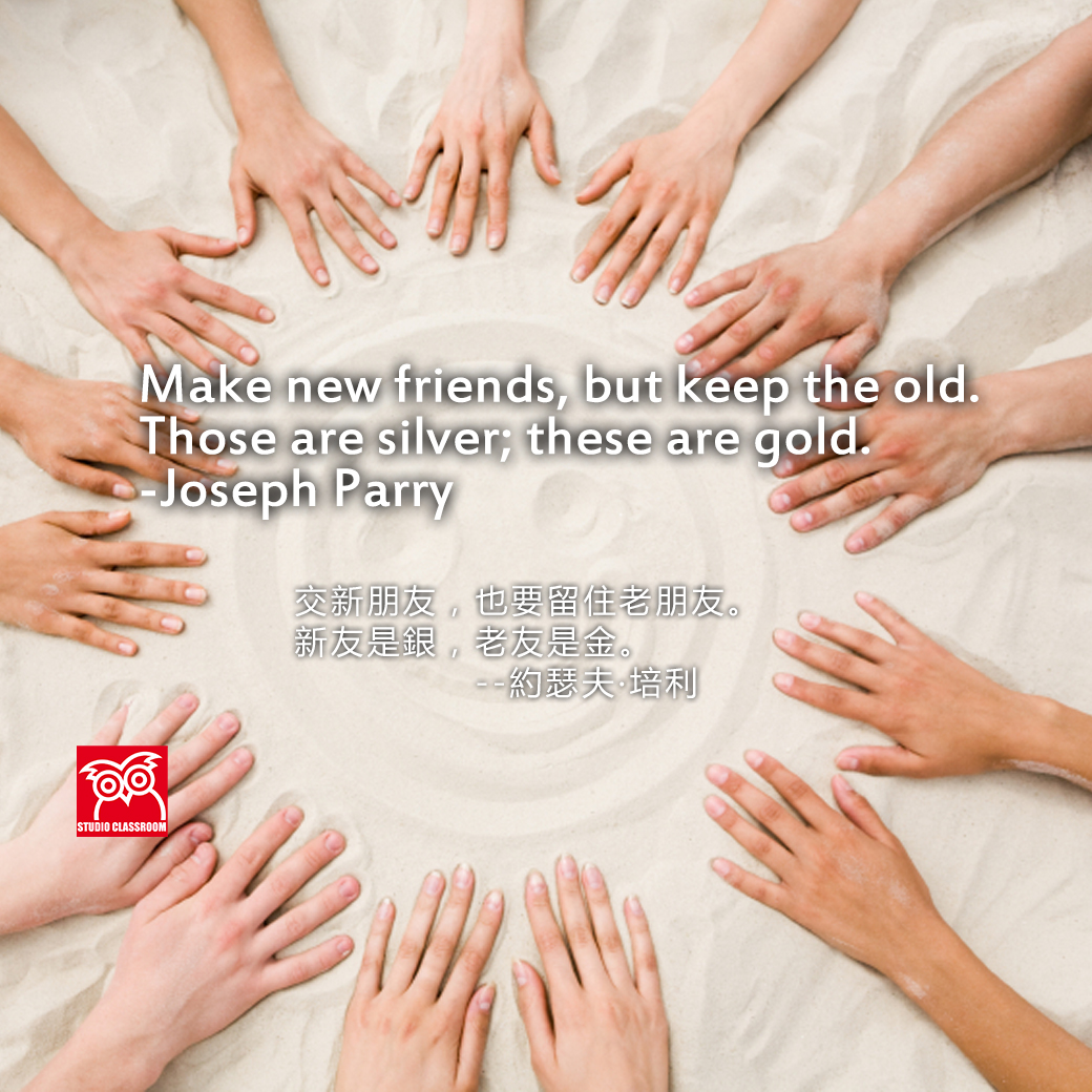 Make new friends, but keep the old. Those are silver; these are gold. -Joseph Parry