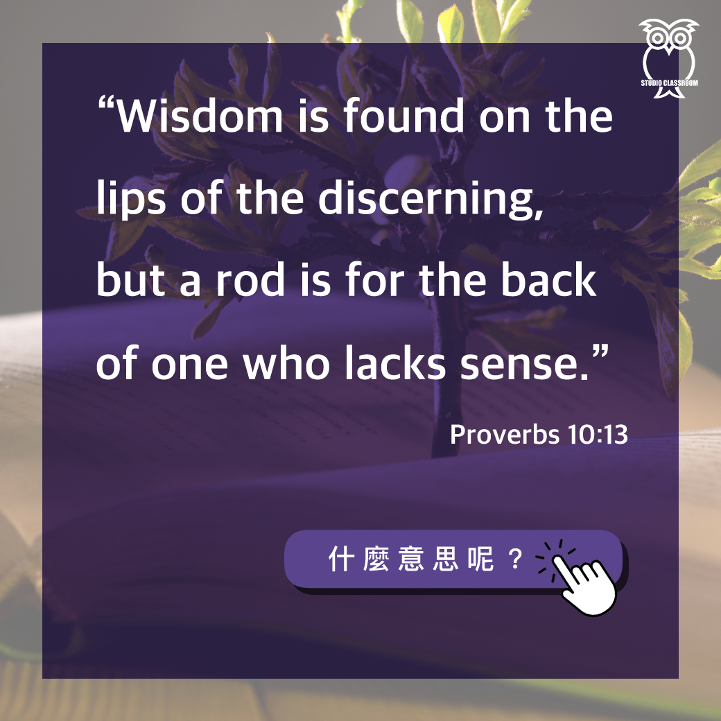 “Wisdom is found on the lips of the discerning, but a rod is for the back of one who lacks sense.” Proverbs 10:13